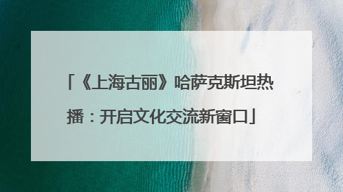 《上海古丽》哈萨克斯坦热播：开启文化交流新窗口