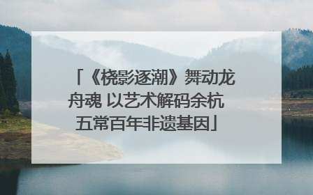 《桡影逐潮》舞动龙舟魂 以艺术解码余杭五常百年非遗基因