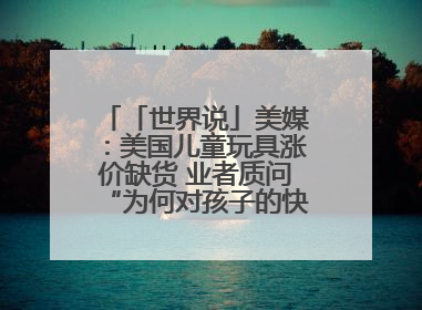 「世界说」美媒：美国儿童玩具涨价缺货 业者质问“为何对孩子的快乐征税？”
