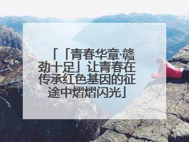 「青春华章·赣劲十足」让青春在传承红色基因的征途中熠熠闪光