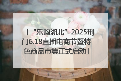 “乐购湖北”2025荆门6.18直播电商节暨特色商品市集正式启动