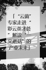 “云菌”专家走进“彩云英才荟”解读“一朵蘑菇”的产业未来