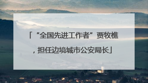 “全国先进工作者”贾牧樵，担任边境城市公安局长
