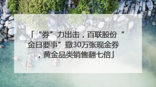 “券”力出击，百联股份“金日要事”撒30万张现金券，黄金品类销售翻七倍
