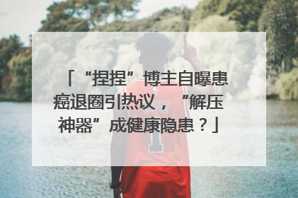 “捏捏”博主自曝患癌退圈引热议，“解压神器”成健康隐患？