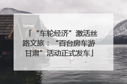 “车轮经济”激活丝路文旅：“百台房车游甘肃”活动正式发车