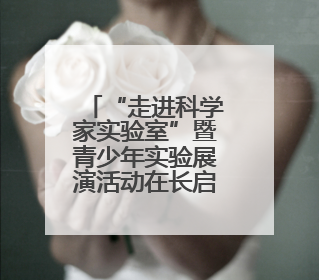 “走进科学家实验室”暨青少年实验展演活动在长启幕