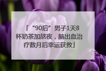 “90后”男子1天8杯奶茶加熬夜，脑出血治疗数月后幸运获救