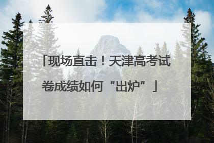 现场直击！天津高考试卷成绩如何“出炉”