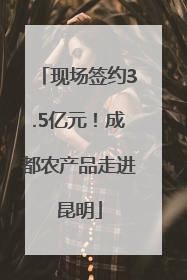 现场签约3.5亿元！成都农产品走进昆明