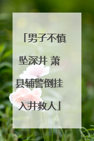 男子不慎坠深井 萧县辅警倒挂入井救人