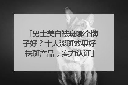 男士美白祛斑哪个牌子好？十大淡斑效果好祛斑产品，实力认证