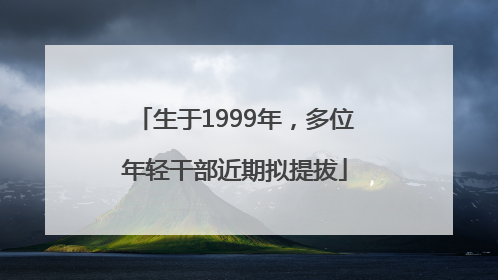 生于1999年，多位年轻干部近期拟提拔