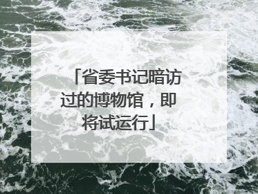 省委书记暗访过的博物馆，即将试运行