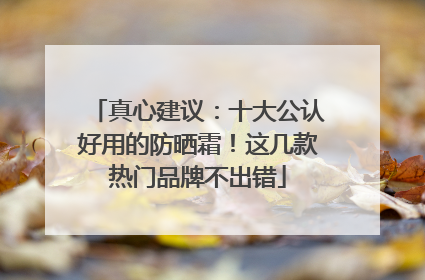 真心建议：十大公认好用的防晒霜！这几款热门品牌不出错