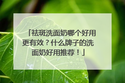 祛斑洗面奶哪个好用更有效？什么牌子的洗面奶好用推荐！