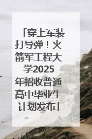 穿上军装打导弹！火箭军工程大学2025年招收普通高中毕业生计划发布