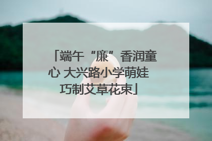 端午“廉”香润童心 大兴路小学萌娃巧制艾草花束