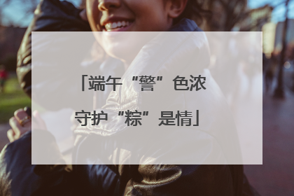 端午“警”色浓 守护“粽”是情
