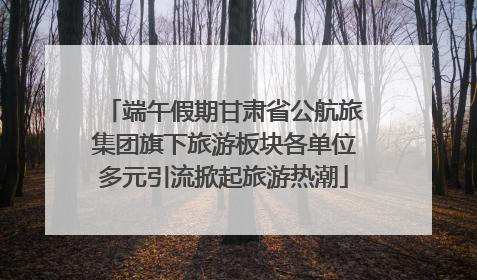 端午假期甘肃省公航旅集团旗下旅游板块各单位多元引流掀起旅游热潮
