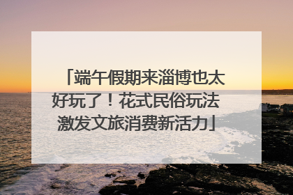端午假期来淄博也太好玩了！花式民俗玩法激发文旅消费新活力