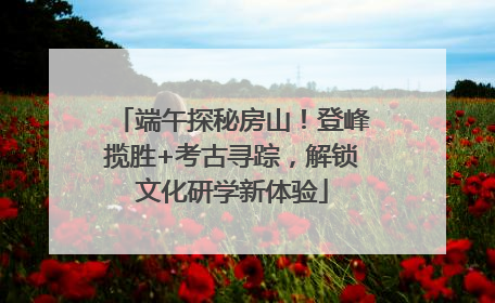 端午探秘房山！登峰揽胜+考古寻踪，解锁文化研学新体验
