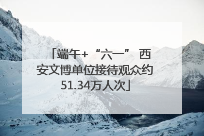 端午+“六一” 西安文博单位接待观众约51.34万人次