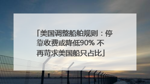 美国调整船舶规则：停靠收费或降低90% 不再苛求美国船只占比