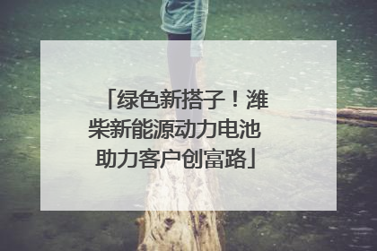 绿色新搭子！潍柴新能源动力电池助力客户创富路