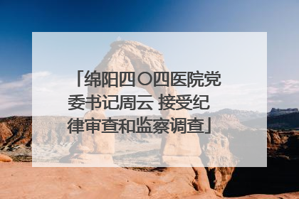 绵阳四〇四医院党委书记周云 接受纪律审查和监察调查