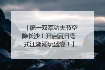 统一双萃功夫节空降长沙！开启夏日粤式江湖潮玩盛宴！