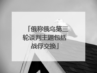 俄称俄乌第三轮谈判主题包括战俘交换