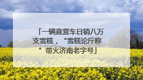 一辆直营车日销八万支雪糕，“雪糕论斤称”带火济南老字号