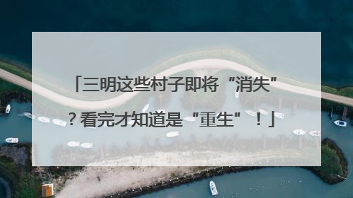 三明这些村子即将“消失”？看完才知道是“重生”！