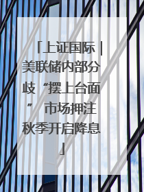 上证国际｜美联储内部分歧“摆上台面” 市场押注秋季开启降息
