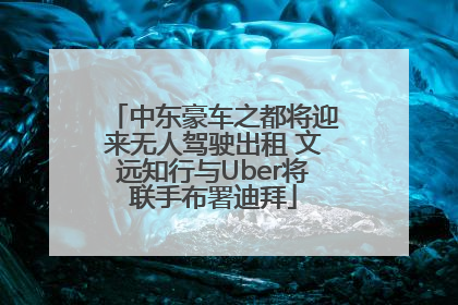 中东豪车之都将迎来无人驾驶出租 文远知行与Uber将联手布署迪拜