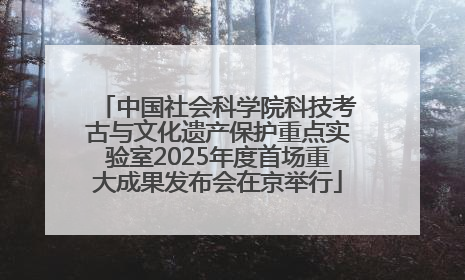 中国社会科学院科技考古与文化遗产保护重点实验室2025年度首场重大成果发布会在京举行