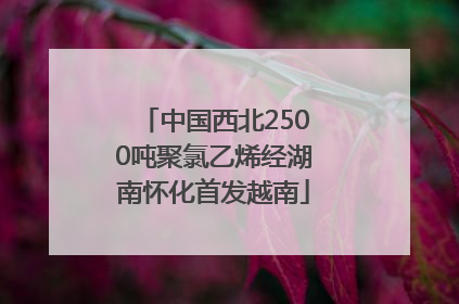 中国西北2500吨聚氯乙烯经湖南怀化首发越南