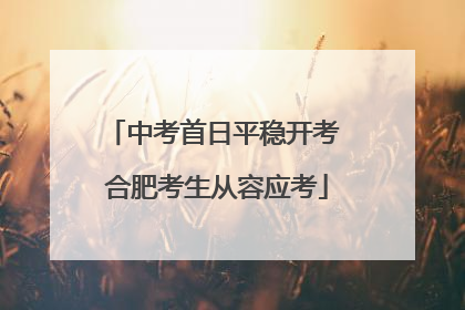 中考首日平稳开考 合肥考生从容应考
