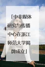 中非媒体研究与传播中心在浙江师范大学揭牌成立