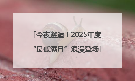 今夜邂逅！2025年度“最低满月”浪漫登场