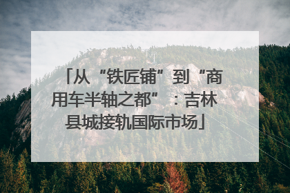 从“铁匠铺”到“商用车半轴之都”：吉林县城接轨国际市场