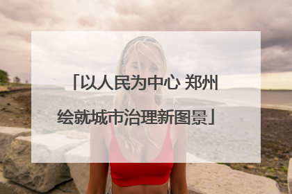 以人民为中心 郑州绘就城市治理新图景