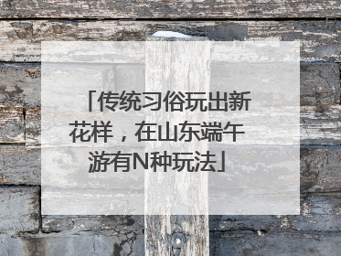 传统习俗玩出新花样，在山东端午游有N种玩法