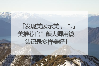 发现美展示美，“寻美推荐官”颜大卿用镜头记录多样美好