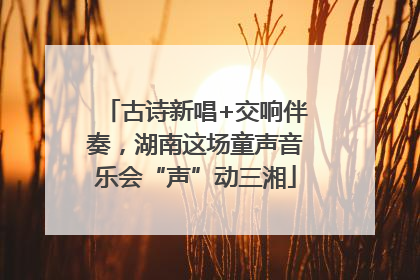 古诗新唱+交响伴奏，湖南这场童声音乐会“声”动三湘
