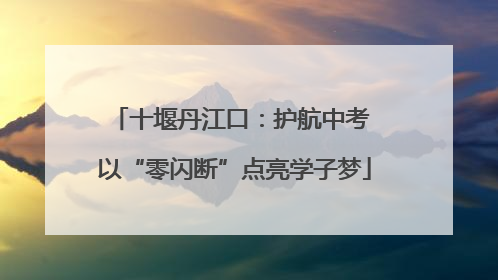 十堰丹江口：护航中考 以“零闪断”点亮学子梦