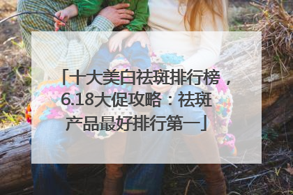 十大美白祛斑排行榜，6.18大促攻略：祛斑产品最好排行第一