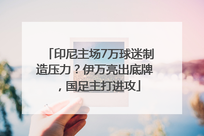 印尼主场7万球迷制造压力？伊万亮出底牌，国足主打进攻