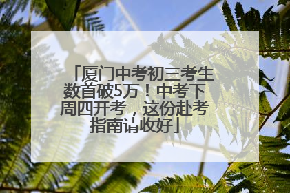 厦门中考初三考生数首破5万！中考下周四开考，这份赴考指南请收好